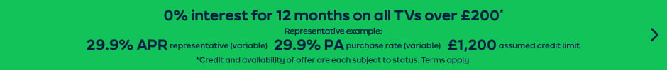 0% intrest for 12 months on all TVs over £200* Representative example: 29.9% represenative (Variable) 29.9% PA purchase rate (variable) £1,200 assumed credit limit *Credit and availiability of offer are each subject to status.Terms apply.